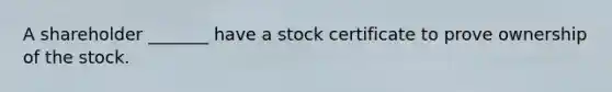 A shareholder _______ have a stock certificate to prove ownership of the stock.