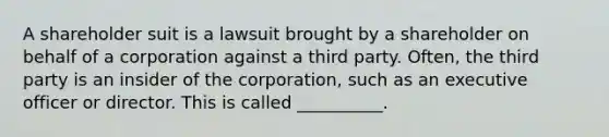 A shareholder suit is a lawsuit brought by a shareholder on behalf of a corporation against a third party. Often, the third party is an insider of the corporation, such as an executive officer or director. This is called __________.