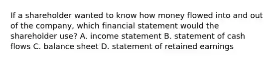 If a shareholder wanted to know how money flowed into and out of the company, which financial statement would the shareholder use? A. income statement B. statement of cash flows C. balance sheet D. statement of retained earnings