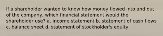 If a shareholder wanted to know how money flowed into and out of the company, which financial statement would the shareholder use? a. <a href='https://www.questionai.com/knowledge/kCPMsnOwdm-income-statement' class='anchor-knowledge'>income statement</a> b. statement of cash flows c. balance sheet d. statement of stockholder's equity