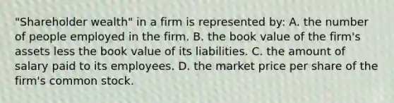 "Shareholder wealth" in a firm is represented by: A. the number of people employed in the firm. B. the book value of the firm's assets less the book value of its liabilities. C. the amount of salary paid to its employees. D. the market price per share of the firm's common stock.