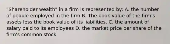 "Shareholder wealth" in a firm is represented by: A. the number of people employed in the firm B. The book value of the firm's assets less the book value of its liabilities. C. the amount of salary paid to its employees D. the market price per share of the firm's common stock