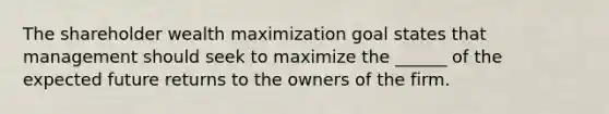 The shareholder wealth maximization goal states that management should seek to maximize the ______ of the expected future returns to the owners of the firm.