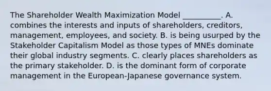 The Shareholder Wealth Maximization Model __________. A. combines the interests and inputs of shareholders, creditors, management, employees, and society. B. is being usurped by the Stakeholder Capitalism Model as those types of MNEs dominate their global industry segments. C. clearly places shareholders as the primary stakeholder. D. is the dominant form of corporate management in the European-Japanese governance system.