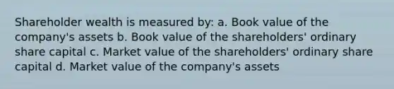 Shareholder wealth is measured by: a. Book value of the company's assets b. Book value of the shareholders' ordinary share capital c. Market value of the shareholders' ordinary share capital d. Market value of the company's assets