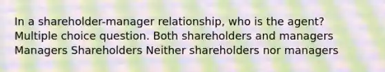 In a shareholder-manager relationship, who is the agent? Multiple choice question. Both shareholders and managers Managers Shareholders Neither shareholders nor managers