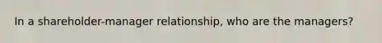 In a shareholder-manager relationship, who are the managers?