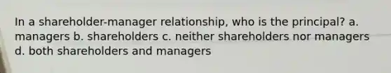 In a shareholder-manager relationship, who is the principal? a. managers b. shareholders c. neither shareholders nor managers d. both shareholders and managers