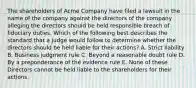 The shareholders of Acme Company have filed a lawsuit in the name of the company against the directors of the company alleging the directors should be held responsible breach of fiduciary duties. Which of the following best describes the standard that a judge would follow to determine whether the directors should be held liable for their actions? A. Strict liability B. Business judgment rule C. Beyond a reasonable doubt rule D. By a preponderance of the evidence rule E. None of these. Directors cannot be held liable to the shareholders for their actions.