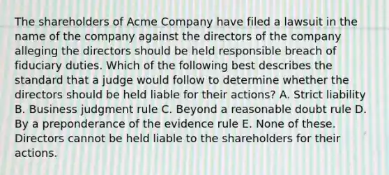 The shareholders of Acme Company have filed a lawsuit in the name of the company against the directors of the company alleging the directors should be held responsible breach of fiduciary duties. Which of the following best describes the standard that a judge would follow to determine whether the directors should be held liable for their actions? A. Strict liability B. Business judgment rule C. Beyond a reasonable doubt rule D. By a preponderance of the evidence rule E. None of these. Directors cannot be held liable to the shareholders for their actions.