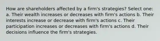 How are shareholders affected by a firm's strategies? Select one: a. Their wealth increases or decreases with firm's actions b. Their interests increase or decrease with firm's actions c. Their participation increases or decreases with firm's actions d. Their decisions influence the firm's strategies.