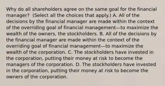 Why do all shareholders agree on the same goal for the financial​ manager? ​ (Select all the choices that​ apply.) A. All of the decisions by the financial manager are made within the context of the overriding goal of financial management—to maximize the wealth of the ​owners, the stockholders. B. All of the decisions by the financial manager are made within the context of the overriding goal of financial management—to maximize the wealth of the corporation. C. The stockholders have invested in the​ corporation, putting their money at risk to become the managers of the corporation. D. The stockholders have invested in the​ corporation, putting their money at risk to become the owners of the corporation.