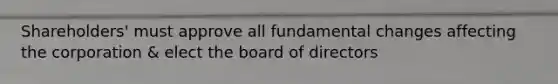 Shareholders' must approve all fundamental changes affecting the corporation & elect the board of directors
