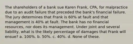 The shareholders of a bank sue Karen Frank, CPA, for malpractice due to an audit failure that preceded the bank's financial failure. The jury determines that Frank is 60% at fault and that management is 40% at fault. The bank has no financial resources, nor does its management. Under joint and several liability, what is the likely percentage of damages that Frank will ensue? a. 100%. b. 50%. c. 40%. d. None of these.