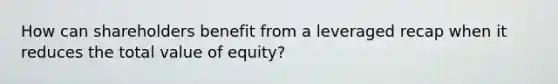 How can shareholders benefit from a leveraged recap when it reduces the total value of equity?