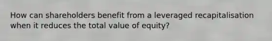 How can shareholders benefit from a leveraged recapitalisation when it reduces the total value of equity?