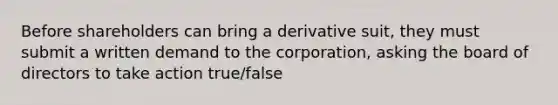 Before shareholders can bring a derivative suit, they must submit a written demand to the corporation, asking the board of directors to take action true/false