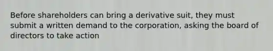 Before shareholders can bring a derivative suit, they must submit a written demand to the corporation, asking the board of directors to take action