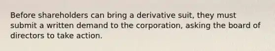 Before shareholders can bring a derivative suit, they must submit a written demand to the corporation, asking the board of directors to take action.