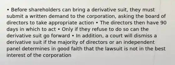 • Before shareholders can bring a derivative suit, they must submit a written demand to the corporation, asking the board of directors to take appropriate action • The directors then have 90 days in which to act • Only if they refuse to do so can the derivative suit go forward • In addition, a court will dismiss a derivative suit if the majority of directors or an independent panel determines in good faith that the lawsuit is not in the best interest of the corporation