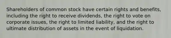 Shareholders of common stock have certain rights and benefits, including the right to receive dividends, <a href='https://www.questionai.com/knowledge/kr9tEqZQot-the-right-to-vote' class='anchor-knowledge'>the right to vote</a> on corporate issues, the right to limited liability, and the right to ultimate distribution of assets in the event of liquidation.