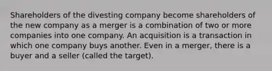 Shareholders of the divesting company become shareholders of the new company as a merger is a combination of two or more companies into one company. An acquisition is a transaction in which one company buys another. Even in a merger, there is a buyer and a seller (called the target).