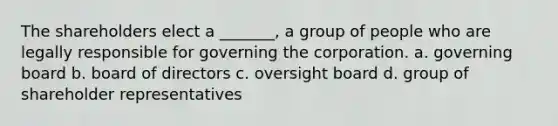 The shareholders elect a _______, a group of people who are legally responsible for governing the corporation. a. governing board b. board of directors c. oversight board d. group of shareholder representatives