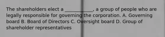 The shareholders elect a ____________, a group of people who are legally responsible for governing the corporation. A. Governing board B. Board of Directors C. Oversight board D. Group of shareholder representatives