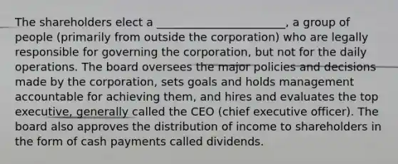 The shareholders elect a _______________________, a group of people (primarily from outside the corporation) who are legally responsible for governing the corporation, but not for the daily operations. The board oversees the major policies and decisions made by the corporation, sets goals and holds management accountable for achieving them, and hires and evaluates the top executive, generally called the CEO (chief executive officer). The board also approves the distribution of income to shareholders in the form of cash payments called dividends.