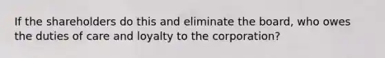 If the shareholders do this and eliminate the board, who owes the duties of care and loyalty to the corporation?