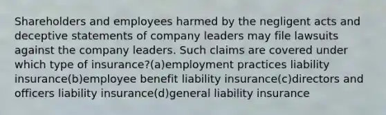 Shareholders and employees harmed by the negligent acts and deceptive statements of company leaders may file lawsuits against the company leaders. Such claims are covered under which type of insurance?(a)employment practices liability insurance(b)employee benefit liability insurance(c)directors and officers liability insurance(d)general liability insurance