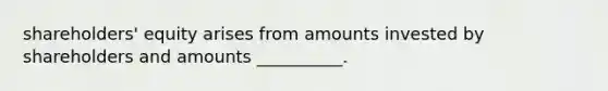 shareholders' equity arises from amounts invested by shareholders and amounts __________.