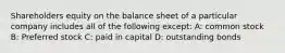 Shareholders equity on the balance sheet of a particular company includes all of the following except: A: common stock B: Preferred stock C: paid in capital D: outstanding bonds