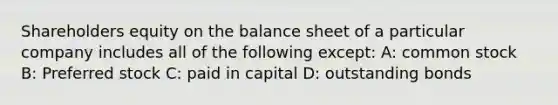 Shareholders equity on the balance sheet of a particular company includes all of the following except: A: common stock B: Preferred stock C: paid in capital D: outstanding bonds