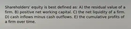 Shareholders' equity is best defined as: A) the residual value of a firm. B) positive net working capital. C) the net liquidity of a firm. D) cash inflows minus cash outflows. E) the cumulative profits of a firm over time.