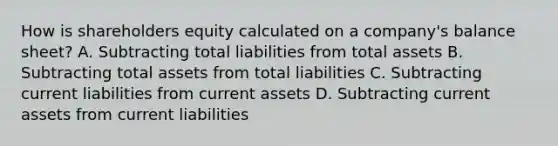 How is shareholders equity calculated on a company's balance sheet? A. Subtracting total liabilities from total assets B. Subtracting total assets from total liabilities C. Subtracting current liabilities from current assets D. Subtracting current assets from current liabilities