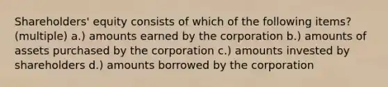 Shareholders' equity consists of which of the following items? (multiple) a.) amounts earned by the corporation b.) amounts of assets purchased by the corporation c.) amounts invested by shareholders d.) amounts borrowed by the corporation