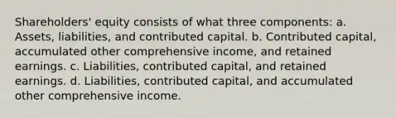 Shareholders' equity consists of what three components: a. Assets, liabilities, and contributed capital. b. Contributed capital, accumulated other comprehensive income, and retained earnings. c. Liabilities, contributed capital, and retained earnings. d. Liabilities, contributed capital, and accumulated other comprehensive income.