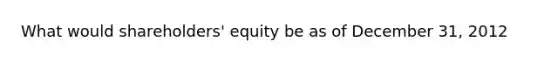 What would shareholders' equity be as of December 31, 2012