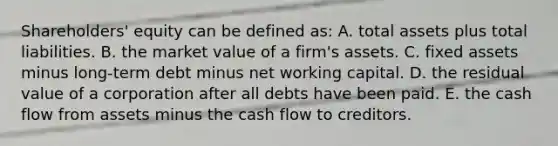 Shareholders' equity can be defined as: A. total assets plus total liabilities. B. the market value of a firm's assets. C. fixed assets minus long-term debt minus net working capital. D. the residual value of a corporation after all debts have been paid. E. the cash flow from assets minus the cash flow to creditors.