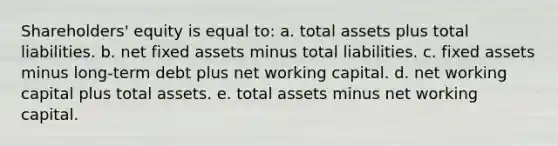 Shareholders' equity is equal to: a. total assets plus total liabilities. b. net fixed assets minus total liabilities. c. fixed assets minus long-term debt plus net working capital. d. net working capital plus total assets. e. total assets minus net working capital.