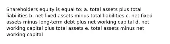 Shareholders equity is equal to: a. total assets plus total liabilities b. net fixed assets minus total liabilities c. net fixed assets minus long-term debt plus net working capital d. net working capital plus total assets e. total assets minus net working capital