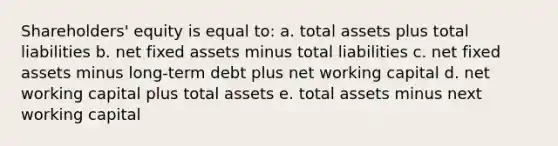 Shareholders' equity is equal to: a. total assets plus total liabilities b. net fixed assets minus total liabilities c. net fixed assets minus long-term debt plus net working capital d. net working capital plus total assets e. total assets minus next working capital