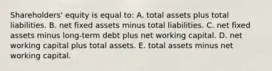 Shareholders' equity is equal to: A. total assets plus total liabilities. B. net fixed assets minus total liabilities. C. net fixed assets minus long-term debt plus net working capital. D. net working capital plus total assets. E. total assets minus net working capital.