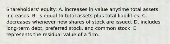 Shareholders' equity: A. increases in value anytime total assets increases. B. is equal to total assets plus total liabilities. C. decreases whenever new shares of stock are issued. D. includes long-term debt, preferred stock, and common stock. E. represents the residual value of a firm.