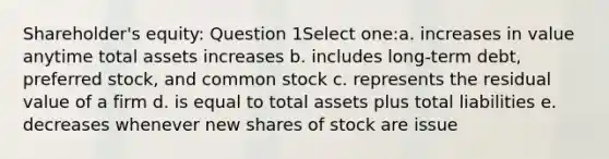 Shareholder's equity: Question 1Select one:a. increases in value anytime total assets increases b. includes long-term debt, preferred stock, and common stock c. represents the residual value of a firm d. is equal to total assets plus total liabilities e. decreases whenever new shares of stock are issue