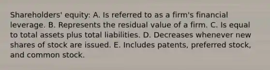 Shareholders' equity: A. Is referred to as a firm's financial leverage. B. Represents the residual value of a firm. C. Is equal to total assets plus total liabilities. D. Decreases whenever new shares of stock are issued. E. Includes patents, preferred stock, and common stock.