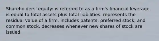 Shareholders' equity: is referred to as a firm's financial leverage. is equal to total assets plus total liabilities. represents the residual value of a firm. includes patents, preferred stock, and common stock. decreases whenever new shares of stock are issued