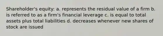 Shareholder's equity: a. represents the residual value of a firm b. is referred to as a firm's financial leverage c. is equal to total assets plus total liabilities d. decreases whenever new shares of stock are issued