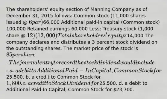 The shareholders' equity section of Manning Company as of December 31, 2015 follows: Common stock (11,000 shares issued @ 6 par)66,000 Additional paid-in capital (Common stock) 100,000 Retained earnings 60,000 Less: Treasury stock (1,000 share @ 12) (12,000) Total shareholders' equity214,000 The company declares and distributes a 3 percent stock dividend on the outstanding shares. The market price of the stock is 85 per share. The journal entry to record the stock dividend would include: a. a debit to Additional Paid-In Capital, Common Stock for25,500. b. a credit to Common Stock for 1,800. c. a credit to Stock Dividend for25,500. d. a debit to Additional Paid-In Capital, Common Stock for 23,700.